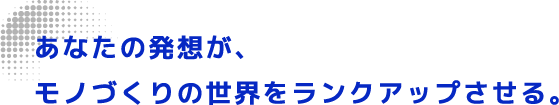 あなたの発想が、モノづくりの世界をランクアップさせる。